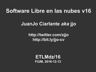 ETLMdz/16
FiUM, 2016-12-13
Software Libre en las nubes v16
JuanJo Ciarlante aka jjo
http://twitter.com/xjjo
http://bit.ly/jjo-cv
 