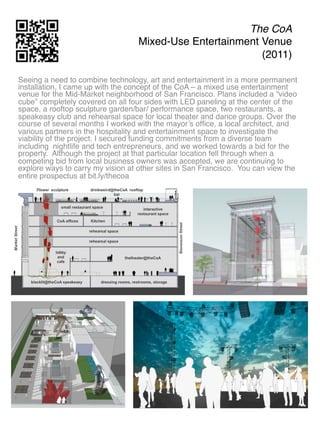 The CoA 
                                  Mixed-Use Entertainment Venue 
                                                          (2011)"

Seeing a need to combine technology, art and entertainment in a more permanent
installation, I came up with the concept of the CoA – a mixed use entertainment
venue for the Mid-Market neighborhood of San Francisco. Plans included a “video
cube” completely covered on all four sides with LED paneling at the center of the
space, a rooftop sculpture garden/bar/ performance space, two restaurants, a
speakeasy club and rehearsal space for local theater and dance groups. Over the
course of several months I worked with the mayor’s ofﬁce, a local architect, and
various partners in the hospitality and entertainment space to investigate the
viability of the project. I secured funding commitments from a diverse team
including nightlife and tech entrepreneurs, and we worked towards a bid for the
property. Although the project at that particular location fell through when a
competing bid from local business owners was accepted, we are continuing to
explore ways to carry my vision at other sites in San Francisco. You can view the
entire prospectus at bit.ly/thecoa"
 