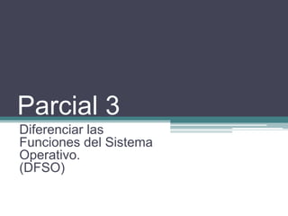 Parcial 3
Diferenciar las
Funciones del Sistema
Operativo.
(DFSO)
 