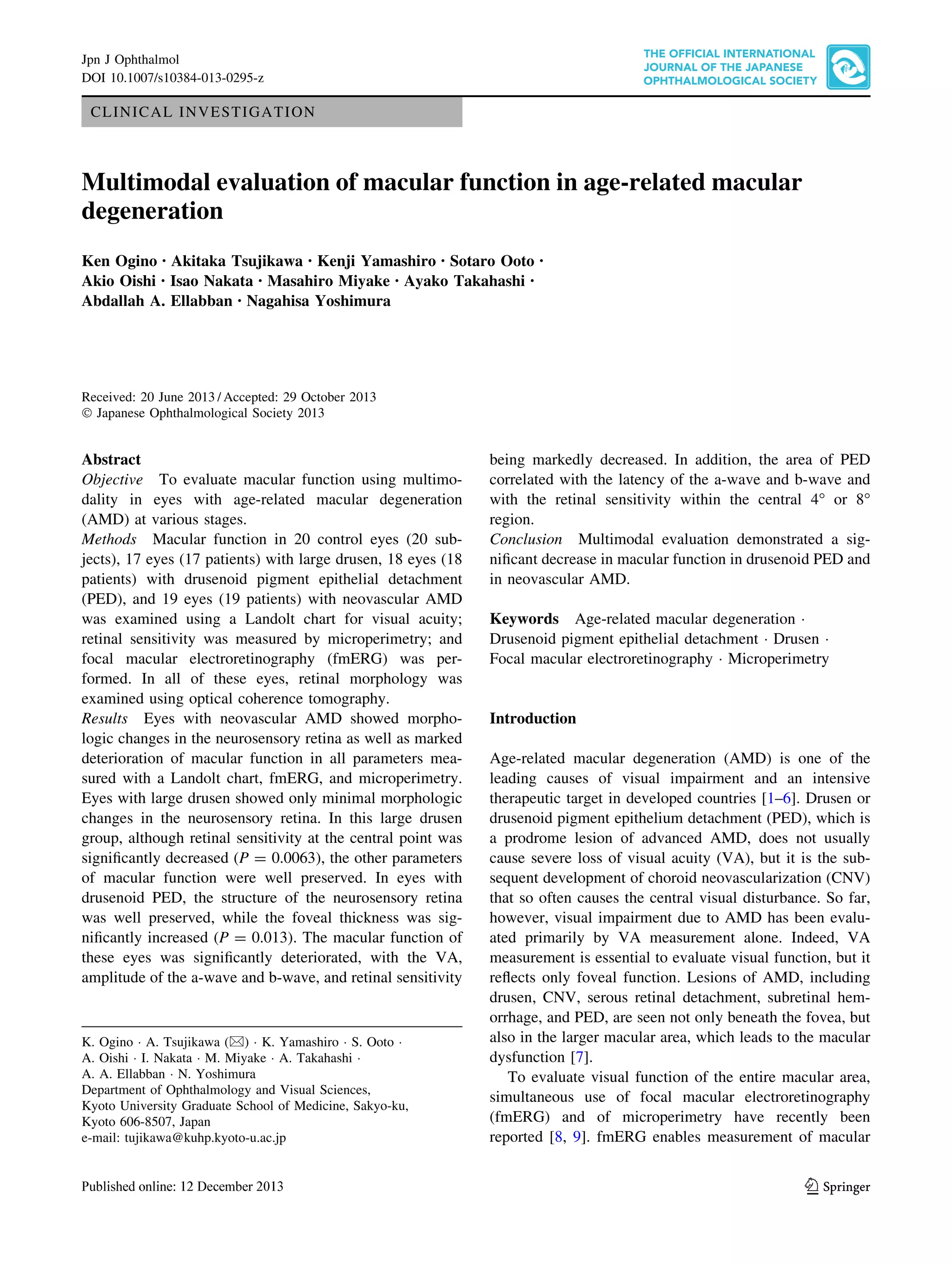 Jpn J Ophthalmol
DOI 10.1007/s10384-013-0295-z

CLINICAL INVESTIGATION

Multimodal evaluation of macular function in age-related macular
degeneration
Ken Ogino • Akitaka Tsujikawa • Kenji Yamashiro • Sotaro Ooto
Akio Oishi • Isao Nakata • Masahiro Miyake • Ayako Takahashi •
Abdallah A. Ellabban • Nagahisa Yoshimura

•

Received: 20 June 2013 / Accepted: 29 October 2013
Ó Japanese Ophthalmological Society 2013

Abstract
Objective To evaluate macular function using multimodality in eyes with age-related macular degeneration
(AMD) at various stages.
Methods Macular function in 20 control eyes (20 subjects), 17 eyes (17 patients) with large drusen, 18 eyes (18
patients) with drusenoid pigment epithelial detachment
(PED), and 19 eyes (19 patients) with neovascular AMD
was examined using a Landolt chart for visual acuity;
retinal sensitivity was measured by microperimetry; and
focal macular electroretinography (fmERG) was performed. In all of these eyes, retinal morphology was
examined using optical coherence tomography.
Results Eyes with neovascular AMD showed morphologic changes in the neurosensory retina as well as marked
deterioration of macular function in all parameters measured with a Landolt chart, fmERG, and microperimetry.
Eyes with large drusen showed only minimal morphologic
changes in the neurosensory retina. In this large drusen
group, although retinal sensitivity at the central point was
signiﬁcantly decreased (P = 0.0063), the other parameters
of macular function were well preserved. In eyes with
drusenoid PED, the structure of the neurosensory retina
was well preserved, while the foveal thickness was signiﬁcantly increased (P = 0.013). The macular function of
these eyes was signiﬁcantly deteriorated, with the VA,
amplitude of the a-wave and b-wave, and retinal sensitivity

K. Ogino Á A. Tsujikawa (&) Á K. Yamashiro Á S. Ooto Á
A. Oishi Á I. Nakata Á M. Miyake Á A. Takahashi Á
A. A. Ellabban Á N. Yoshimura
Department of Ophthalmology and Visual Sciences,
Kyoto University Graduate School of Medicine, Sakyo-ku,
Kyoto 606-8507, Japan
e-mail: tujikawa@kuhp.kyoto-u.ac.jp

being markedly decreased. In addition, the area of PED
correlated with the latency of the a-wave and b-wave and
with the retinal sensitivity within the central 4° or 8°
region.
Conclusion Multimodal evaluation demonstrated a signiﬁcant decrease in macular function in drusenoid PED and
in neovascular AMD.
Keywords Age-related macular degeneration Á
Drusenoid pigment epithelial detachment Á Drusen Á
Focal macular electroretinography Á Microperimetry

Introduction
Age-related macular degeneration (AMD) is one of the
leading causes of visual impairment and an intensive
therapeutic target in developed countries [1–6]. Drusen or
drusenoid pigment epithelium detachment (PED), which is
a prodrome lesion of advanced AMD, does not usually
cause severe loss of visual acuity (VA), but it is the subsequent development of choroid neovascularization (CNV)
that so often causes the central visual disturbance. So far,
however, visual impairment due to AMD has been evaluated primarily by VA measurement alone. Indeed, VA
measurement is essential to evaluate visual function, but it
reﬂects only foveal function. Lesions of AMD, including
drusen, CNV, serous retinal detachment, subretinal hemorrhage, and PED, are seen not only beneath the fovea, but
also in the larger macular area, which leads to the macular
dysfunction [7].
To evaluate visual function of the entire macular area,
simultaneous use of focal macular electroretinography
(fmERG) and of microperimetry have recently been
reported [8, 9]. fmERG enables measurement of macular

123

 