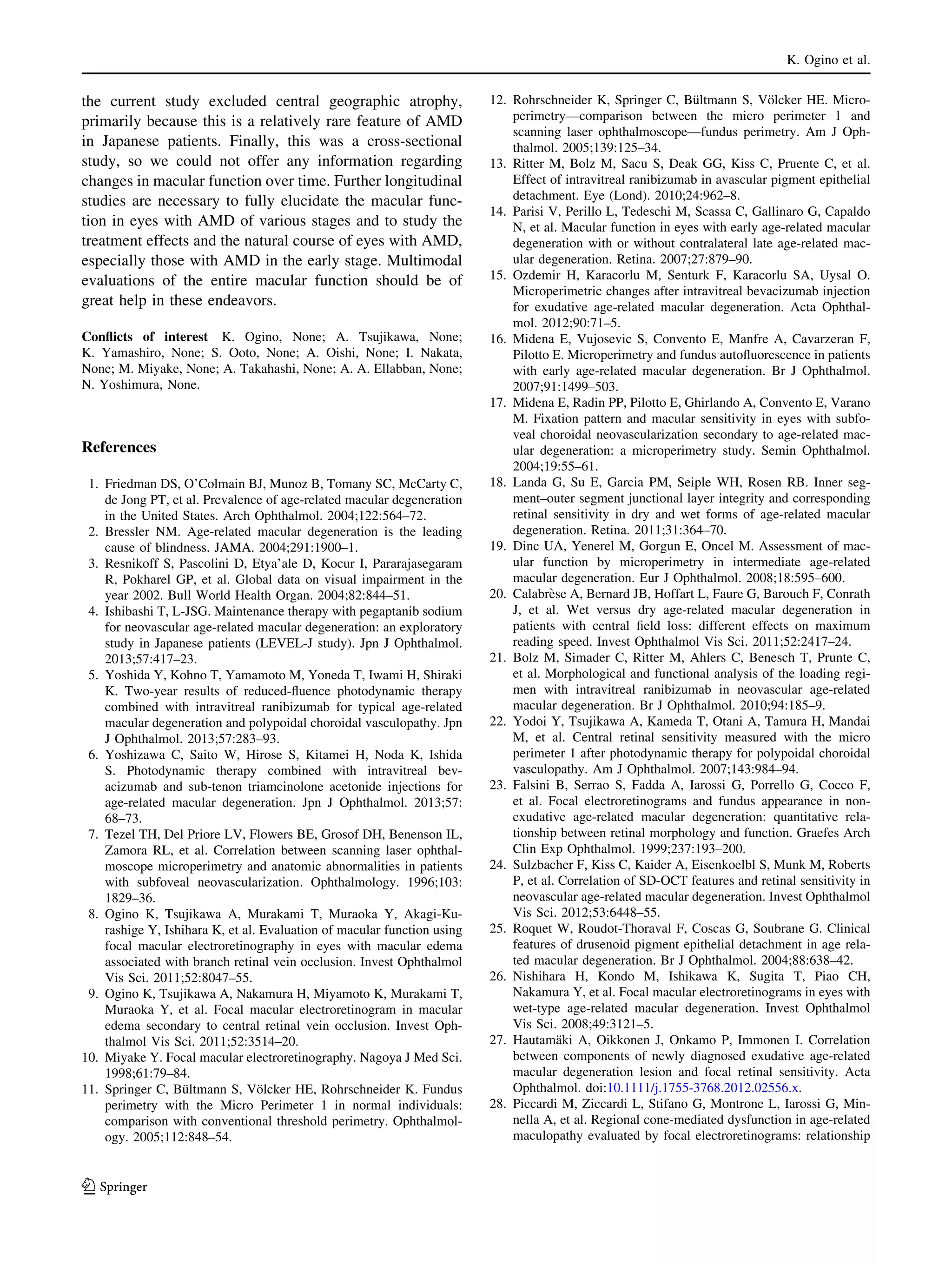 K. Ogino et al.

the current study excluded central geographic atrophy,
primarily because this is a relatively rare feature of AMD
in Japanese patients. Finally, this was a cross-sectional
study, so we could not offer any information regarding
changes in macular function over time. Further longitudinal
studies are necessary to fully elucidate the macular function in eyes with AMD of various stages and to study the
treatment effects and the natural course of eyes with AMD,
especially those with AMD in the early stage. Multimodal
evaluations of the entire macular function should be of
great help in these endeavors.
Conﬂicts of interest K. Ogino, None; A. Tsujikawa, None;
K. Yamashiro, None; S. Ooto, None; A. Oishi, None; I. Nakata,
None; M. Miyake, None; A. Takahashi, None; A. A. Ellabban, None;
N. Yoshimura, None.

References
1. Friedman DS, O’Colmain BJ, Munoz B, Tomany SC, McCarty C,
de Jong PT, et al. Prevalence of age-related macular degeneration
in the United States. Arch Ophthalmol. 2004;122:564–72.
2. Bressler NM. Age-related macular degeneration is the leading
cause of blindness. JAMA. 2004;291:1900–1.
3. Resnikoff S, Pascolini D, Etya’ale D, Kocur I, Pararajasegaram
R, Pokharel GP, et al. Global data on visual impairment in the
year 2002. Bull World Health Organ. 2004;82:844–51.
4. Ishibashi T, L-JSG. Maintenance therapy with pegaptanib sodium
for neovascular age-related macular degeneration: an exploratory
study in Japanese patients (LEVEL-J study). Jpn J Ophthalmol.
2013;57:417–23.
5. Yoshida Y, Kohno T, Yamamoto M, Yoneda T, Iwami H, Shiraki
K. Two-year results of reduced-ﬂuence photodynamic therapy
combined with intravitreal ranibizumab for typical age-related
macular degeneration and polypoidal choroidal vasculopathy. Jpn
J Ophthalmol. 2013;57:283–93.
6. Yoshizawa C, Saito W, Hirose S, Kitamei H, Noda K, Ishida
S. Photodynamic therapy combined with intravitreal bevacizumab and sub-tenon triamcinolone acetonide injections for
age-related macular degeneration. Jpn J Ophthalmol. 2013;57:
68–73.
7. Tezel TH, Del Priore LV, Flowers BE, Grosof DH, Benenson IL,
Zamora RL, et al. Correlation between scanning laser ophthalmoscope microperimetry and anatomic abnormalities in patients
with subfoveal neovascularization. Ophthalmology. 1996;103:
1829–36.
8. Ogino K, Tsujikawa A, Murakami T, Muraoka Y, Akagi-Kurashige Y, Ishihara K, et al. Evaluation of macular function using
focal macular electroretinography in eyes with macular edema
associated with branch retinal vein occlusion. Invest Ophthalmol
Vis Sci. 2011;52:8047–55.
9. Ogino K, Tsujikawa A, Nakamura H, Miyamoto K, Murakami T,
Muraoka Y, et al. Focal macular electroretinogram in macular
edema secondary to central retinal vein occlusion. Invest Ophthalmol Vis Sci. 2011;52:3514–20.
10. Miyake Y. Focal macular electroretinography. Nagoya J Med Sci.
1998;61:79–84.
¨
¨
11. Springer C, Bultmann S, Volcker HE, Rohrschneider K. Fundus
perimetry with the Micro Perimeter 1 in normal individuals:
comparison with conventional threshold perimetry. Ophthalmology. 2005;112:848–54.

123

¨
¨
12. Rohrschneider K, Springer C, Bultmann S, Volcker HE. Microperimetry—comparison between the micro perimeter 1 and
scanning laser ophthalmoscope—fundus perimetry. Am J Ophthalmol. 2005;139:125–34.
13. Ritter M, Bolz M, Sacu S, Deak GG, Kiss C, Pruente C, et al.
Effect of intravitreal ranibizumab in avascular pigment epithelial
detachment. Eye (Lond). 2010;24:962–8.
14. Parisi V, Perillo L, Tedeschi M, Scassa C, Gallinaro G, Capaldo
N, et al. Macular function in eyes with early age-related macular
degeneration with or without contralateral late age-related macular degeneration. Retina. 2007;27:879–90.
15. Ozdemir H, Karacorlu M, Senturk F, Karacorlu SA, Uysal O.
Microperimetric changes after intravitreal bevacizumab injection
for exudative age-related macular degeneration. Acta Ophthalmol. 2012;90:71–5.
16. Midena E, Vujosevic S, Convento E, Manfre A, Cavarzeran F,
Pilotto E. Microperimetry and fundus autoﬂuorescence in patients
with early age-related macular degeneration. Br J Ophthalmol.
2007;91:1499–503.
17. Midena E, Radin PP, Pilotto E, Ghirlando A, Convento E, Varano
M. Fixation pattern and macular sensitivity in eyes with subfoveal choroidal neovascularization secondary to age-related macular degeneration: a microperimetry study. Semin Ophthalmol.
2004;19:55–61.
18. Landa G, Su E, Garcia PM, Seiple WH, Rosen RB. Inner segment–outer segment junctional layer integrity and corresponding
retinal sensitivity in dry and wet forms of age-related macular
degeneration. Retina. 2011;31:364–70.
19. Dinc UA, Yenerel M, Gorgun E, Oncel M. Assessment of macular function by microperimetry in intermediate age-related
macular degeneration. Eur J Ophthalmol. 2008;18:595–600.
`
20. Calabrese A, Bernard JB, Hoffart L, Faure G, Barouch F, Conrath
J, et al. Wet versus dry age-related macular degeneration in
patients with central ﬁeld loss: different effects on maximum
reading speed. Invest Ophthalmol Vis Sci. 2011;52:2417–24.
21. Bolz M, Simader C, Ritter M, Ahlers C, Benesch T, Prunte C,
et al. Morphological and functional analysis of the loading regimen with intravitreal ranibizumab in neovascular age-related
macular degeneration. Br J Ophthalmol. 2010;94:185–9.
22. Yodoi Y, Tsujikawa A, Kameda T, Otani A, Tamura H, Mandai
M, et al. Central retinal sensitivity measured with the micro
perimeter 1 after photodynamic therapy for polypoidal choroidal
vasculopathy. Am J Ophthalmol. 2007;143:984–94.
23. Falsini B, Serrao S, Fadda A, Iarossi G, Porrello G, Cocco F,
et al. Focal electroretinograms and fundus appearance in nonexudative age-related macular degeneration: quantitative relationship between retinal morphology and function. Graefes Arch
Clin Exp Ophthalmol. 1999;237:193–200.
24. Sulzbacher F, Kiss C, Kaider A, Eisenkoelbl S, Munk M, Roberts
P, et al. Correlation of SD-OCT features and retinal sensitivity in
neovascular age-related macular degeneration. Invest Ophthalmol
Vis Sci. 2012;53:6448–55.
25. Roquet W, Roudot-Thoraval F, Coscas G, Soubrane G. Clinical
features of drusenoid pigment epithelial detachment in age related macular degeneration. Br J Ophthalmol. 2004;88:638–42.
26. Nishihara H, Kondo M, Ishikawa K, Sugita T, Piao CH,
Nakamura Y, et al. Focal macular electroretinograms in eyes with
wet-type age-related macular degeneration. Invest Ophthalmol
Vis Sci. 2008;49:3121–5.
¨
27. Hautamaki A, Oikkonen J, Onkamo P, Immonen I. Correlation
between components of newly diagnosed exudative age-related
macular degeneration lesion and focal retinal sensitivity. Acta
Ophthalmol. doi:10.1111/j.1755-3768.2012.02556.x.
28. Piccardi M, Ziccardi L, Stifano G, Montrone L, Iarossi G, Minnella A, et al. Regional cone-mediated dysfunction in age-related
maculopathy evaluated by focal electroretinograms: relationship

 