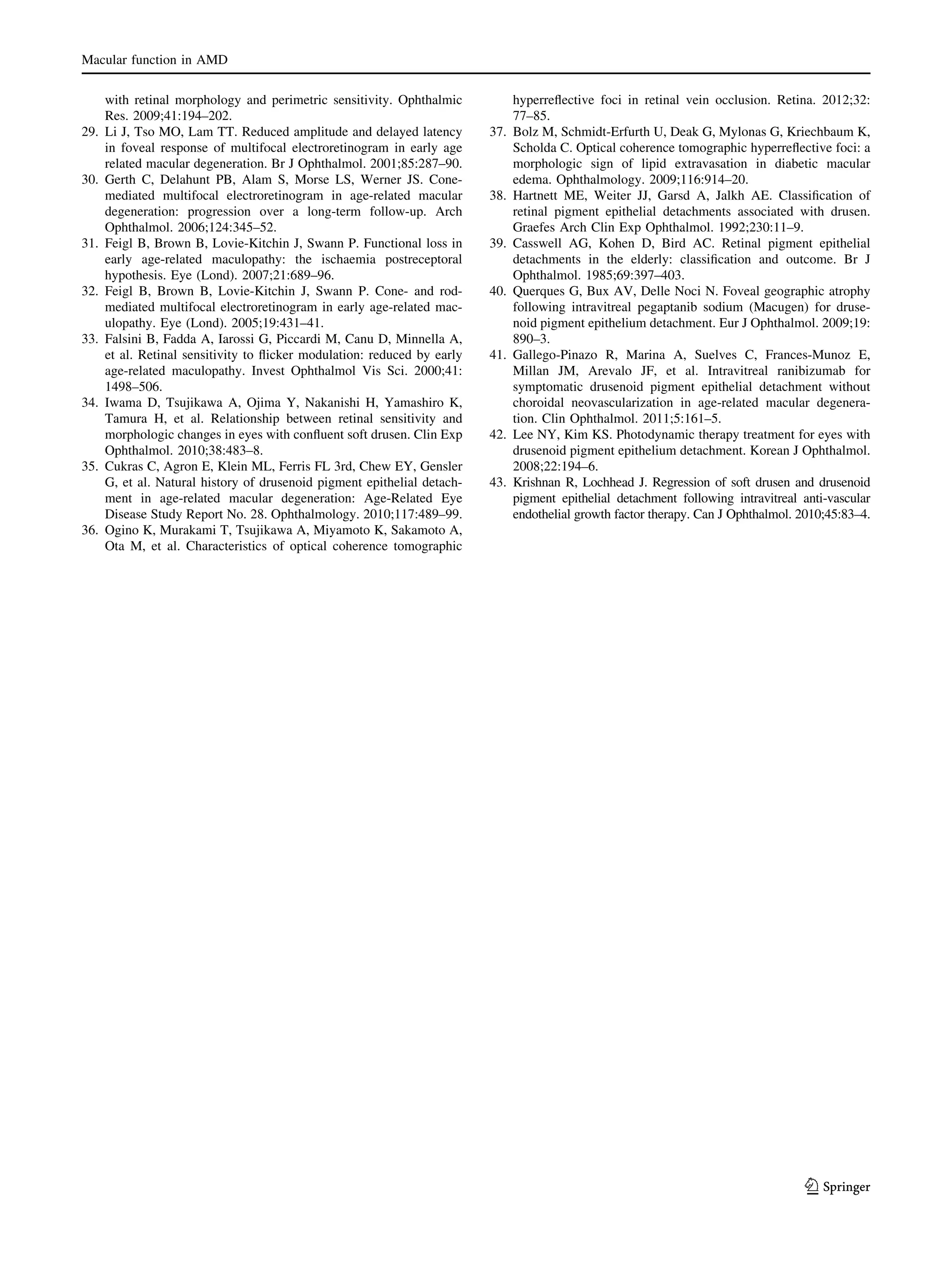 Macular function in AMD

29.

30.

31.

32.

33.

34.

35.

36.

with retinal morphology and perimetric sensitivity. Ophthalmic
Res. 2009;41:194–202.
Li J, Tso MO, Lam TT. Reduced amplitude and delayed latency
in foveal response of multifocal electroretinogram in early age
related macular degeneration. Br J Ophthalmol. 2001;85:287–90.
Gerth C, Delahunt PB, Alam S, Morse LS, Werner JS. Conemediated multifocal electroretinogram in age-related macular
degeneration: progression over a long-term follow-up. Arch
Ophthalmol. 2006;124:345–52.
Feigl B, Brown B, Lovie-Kitchin J, Swann P. Functional loss in
early age-related maculopathy: the ischaemia postreceptoral
hypothesis. Eye (Lond). 2007;21:689–96.
Feigl B, Brown B, Lovie-Kitchin J, Swann P. Cone- and rodmediated multifocal electroretinogram in early age-related maculopathy. Eye (Lond). 2005;19:431–41.
Falsini B, Fadda A, Iarossi G, Piccardi M, Canu D, Minnella A,
et al. Retinal sensitivity to ﬂicker modulation: reduced by early
age-related maculopathy. Invest Ophthalmol Vis Sci. 2000;41:
1498–506.
Iwama D, Tsujikawa A, Ojima Y, Nakanishi H, Yamashiro K,
Tamura H, et al. Relationship between retinal sensitivity and
morphologic changes in eyes with conﬂuent soft drusen. Clin Exp
Ophthalmol. 2010;38:483–8.
Cukras C, Agron E, Klein ML, Ferris FL 3rd, Chew EY, Gensler
G, et al. Natural history of drusenoid pigment epithelial detachment in age-related macular degeneration: Age-Related Eye
Disease Study Report No. 28. Ophthalmology. 2010;117:489–99.
Ogino K, Murakami T, Tsujikawa A, Miyamoto K, Sakamoto A,
Ota M, et al. Characteristics of optical coherence tomographic

37.

38.

39.

40.

41.

42.

43.

hyperreﬂective foci in retinal vein occlusion. Retina. 2012;32:
77–85.
Bolz M, Schmidt-Erfurth U, Deak G, Mylonas G, Kriechbaum K,
Scholda C. Optical coherence tomographic hyperreﬂective foci: a
morphologic sign of lipid extravasation in diabetic macular
edema. Ophthalmology. 2009;116:914–20.
Hartnett ME, Weiter JJ, Garsd A, Jalkh AE. Classiﬁcation of
retinal pigment epithelial detachments associated with drusen.
Graefes Arch Clin Exp Ophthalmol. 1992;230:11–9.
Casswell AG, Kohen D, Bird AC. Retinal pigment epithelial
detachments in the elderly: classiﬁcation and outcome. Br J
Ophthalmol. 1985;69:397–403.
Querques G, Bux AV, Delle Noci N. Foveal geographic atrophy
following intravitreal pegaptanib sodium (Macugen) for drusenoid pigment epithelium detachment. Eur J Ophthalmol. 2009;19:
890–3.
Gallego-Pinazo R, Marina A, Suelves C, Frances-Munoz E,
Millan JM, Arevalo JF, et al. Intravitreal ranibizumab for
symptomatic drusenoid pigment epithelial detachment without
choroidal neovascularization in age-related macular degeneration. Clin Ophthalmol. 2011;5:161–5.
Lee NY, Kim KS. Photodynamic therapy treatment for eyes with
drusenoid pigment epithelium detachment. Korean J Ophthalmol.
2008;22:194–6.
Krishnan R, Lochhead J. Regression of soft drusen and drusenoid
pigment epithelial detachment following intravitreal anti-vascular
endothelial growth factor therapy. Can J Ophthalmol. 2010;45:83–4.

123

 