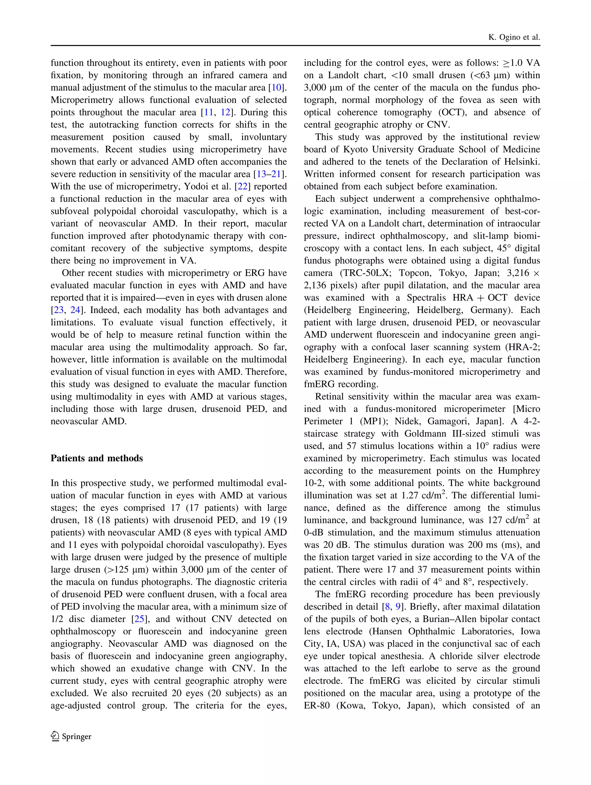 K. Ogino et al.

function throughout its entirety, even in patients with poor
ﬁxation, by monitoring through an infrared camera and
manual adjustment of the stimulus to the macular area [10].
Microperimetry allows functional evaluation of selected
points throughout the macular area [11, 12]. During this
test, the autotracking function corrects for shifts in the
measurement position caused by small, involuntary
movements. Recent studies using microperimetry have
shown that early or advanced AMD often accompanies the
severe reduction in sensitivity of the macular area [13–21].
With the use of microperimetry, Yodoi et al. [22] reported
a functional reduction in the macular area of eyes with
subfoveal polypoidal choroidal vasculopathy, which is a
variant of neovascular AMD. In their report, macular
function improved after photodynamic therapy with concomitant recovery of the subjective symptoms, despite
there being no improvement in VA.
Other recent studies with microperimetry or ERG have
evaluated macular function in eyes with AMD and have
reported that it is impaired—even in eyes with drusen alone
[23, 24]. Indeed, each modality has both advantages and
limitations. To evaluate visual function effectively, it
would be of help to measure retinal function within the
macular area using the multimodality approach. So far,
however, little information is available on the multimodal
evaluation of visual function in eyes with AMD. Therefore,
this study was designed to evaluate the macular function
using multimodality in eyes with AMD at various stages,
including those with large drusen, drusenoid PED, and
neovascular AMD.

Patients and methods
In this prospective study, we performed multimodal evaluation of macular function in eyes with AMD at various
stages; the eyes comprised 17 (17 patients) with large
drusen, 18 (18 patients) with drusenoid PED, and 19 (19
patients) with neovascular AMD (8 eyes with typical AMD
and 11 eyes with polypoidal choroidal vasculopathy). Eyes
with large drusen were judged by the presence of multiple
large drusen ([125 lm) within 3,000 lm of the center of
the macula on fundus photographs. The diagnostic criteria
of drusenoid PED were conﬂuent drusen, with a focal area
of PED involving the macular area, with a minimum size of
1/2 disc diameter [25], and without CNV detected on
ophthalmoscopy or ﬂuorescein and indocyanine green
angiography. Neovascular AMD was diagnosed on the
basis of ﬂuorescein and indocyanine green angiography,
which showed an exudative change with CNV. In the
current study, eyes with central geographic atrophy were
excluded. We also recruited 20 eyes (20 subjects) as an
age-adjusted control group. The criteria for the eyes,

123

including for the control eyes, were as follows: C1.0 VA
on a Landolt chart, 10 small drusen (63 lm) within
3,000 lm of the center of the macula on the fundus photograph, normal morphology of the fovea as seen with
optical coherence tomography (OCT), and absence of
central geographic atrophy or CNV.
This study was approved by the institutional review
board of Kyoto University Graduate School of Medicine
and adhered to the tenets of the Declaration of Helsinki.
Written informed consent for research participation was
obtained from each subject before examination.
Each subject underwent a comprehensive ophthalmologic examination, including measurement of best-corrected VA on a Landolt chart, determination of intraocular
pressure, indirect ophthalmoscopy, and slit-lamp biomicroscopy with a contact lens. In each subject, 45° digital
fundus photographs were obtained using a digital fundus
camera (TRC-50LX; Topcon, Tokyo, Japan; 3,216 9
2,136 pixels) after pupil dilatation, and the macular area
was examined with a Spectralis HRA ? OCT device
(Heidelberg Engineering, Heidelberg, Germany). Each
patient with large drusen, drusenoid PED, or neovascular
AMD underwent ﬂuorescein and indocyanine green angiography with a confocal laser scanning system (HRA-2;
Heidelberg Engineering). In each eye, macular function
was examined by fundus-monitored microperimetry and
fmERG recording.
Retinal sensitivity within the macular area was examined with a fundus-monitored microperimeter [Micro
Perimeter 1 (MP1); Nidek, Gamagori, Japan]. A 4-2staircase strategy with Goldmann III-sized stimuli was
used, and 57 stimulus locations within a 10° radius were
examined by microperimetry. Each stimulus was located
according to the measurement points on the Humphrey
10-2, with some additional points. The white background
illumination was set at 1.27 cd/m2. The differential luminance, deﬁned as the difference among the stimulus
luminance, and background luminance, was 127 cd/m2 at
0-dB stimulation, and the maximum stimulus attenuation
was 20 dB. The stimulus duration was 200 ms (ms), and
the ﬁxation target varied in size according to the VA of the
patient. There were 17 and 37 measurement points within
the central circles with radii of 4° and 8°, respectively.
The fmERG recording procedure has been previously
described in detail [8, 9]. Brieﬂy, after maximal dilatation
of the pupils of both eyes, a Burian–Allen bipolar contact
lens electrode (Hansen Ophthalmic Laboratories, Iowa
City, IA, USA) was placed in the conjunctival sac of each
eye under topical anesthesia. A chloride silver electrode
was attached to the left earlobe to serve as the ground
electrode. The fmERG was elicited by circular stimuli
positioned on the macular area, using a prototype of the
ER-80 (Kowa, Tokyo, Japan), which consisted of an

 