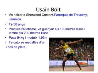 Usain Bolt
• Va neixer a Sherwood Content,Parroquia de Trelawny,
Jamaica.
• Te 30 anys
• Practica l’atletisme, va guanyar els 100metres llisos i
també els 200 metres llisos.
• Pesa 94kg i medeix 1,95m
• Te catorze medalles d`or
i dos de plata.
 