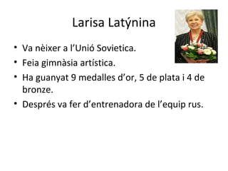 Larisa Latýnina
• Va nèixer a l’Unió Sovietica.
• Feia gimnàsia artística.
• Ha guanyat 9 medalles d’or, 5 de plata i 4 de
bronze.
• Després va fer d’entrenadora de l’equip rus.
 