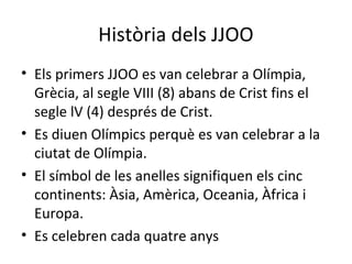Història dels JJOO
• Els primers JJOO es van celebrar a Olímpia,
Grècia, al segle VIII (8) abans de Crist fins el
segle lV (4) després de Crist.
• Es diuen Olímpics perquè es van celebrar a la
ciutat de Olímpia.
• El símbol de les anelles signifiquen els cinc
continents: Àsia, Amèrica, Oceania, Àfrica i
Europa.
• Es celebren cada quatre anys
 