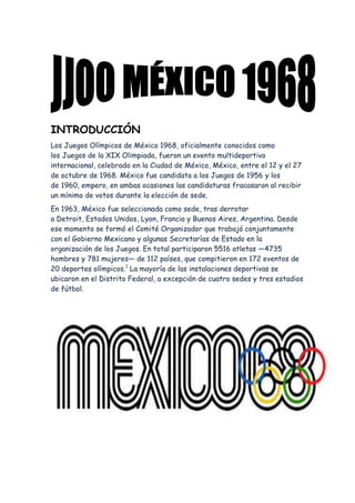 INTRODUCCIÓN
Los Juegos Olímpicos de México 1968, oficialmente conocidos como
los Juegos de la XIX Olimpiada, fueron un evento multideportivo
internacional, celebrado en la Ciudad de México, México, entre el 12 y el 27
de octubre de 1968. México fue candidata a los Juegos de 1956 y los
de 1960, empero, en ambas ocasiones las candidaturas fracasaron al recibir
un mínimo de votos durante la elección de sede.
En 1963, México fue seleccionada como sede, tras derrotar
a Detroit, Estados Unidos, Lyon, Francia y Buenos Aires, Argentina. Desde
ese momento se formó el Comité Organizador que trabajó conjuntamente
con el Gobierno Mexicano y algunas Secretarías de Estado en la
organización de los Juegos. En total participaron 5516 atletas —4735
hombres y 781 mujeres— de 112 países, que compitieron en 172 eventos de
20 deportes olímpicos.1 La mayoría de las instalaciones deportivas se
ubicaron en el Distrito Federal, a excepción de cuatro sedes y tres estadios
de fútbol.

 