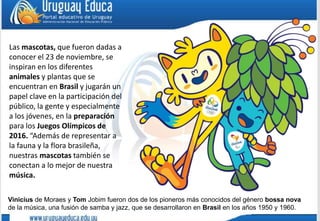 Las mascotas, que fueron dadas a
conocer el 23 de noviembre, se
inspiran en los diferentes
animales y plantas que se
encuentran en Brasil y jugarán un
papel clave en la participación del
público, la gente y especialmente
a los jóvenes, en la preparación
para los Juegos Olímpicos de
2016. “Además de representar a
la fauna y la flora brasileña,
nuestras mascotas también se
conectan a lo mejor de nuestra
música.
Vinicius de Moraes y Tom Jobim fueron dos de los pioneros más conocidos del género bossa nova
de la música, una fusión de samba y jazz, que se desarrollaron en Brasil en los años 1950 y 1960.
 