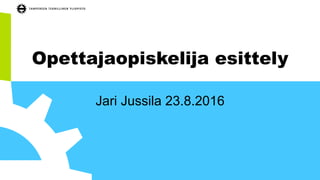 Opettajaopiskelija esittely
TkT Jari Jussila 23.8.2016
 