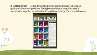 JJ Orthodontics - Dental Brackets, Braces, Wires, Buccal Tubes & all
quality orthodontic products from JJ Orthodontics, manufacturer &
world-wide supplier of orthodontic appliances - http://www.jjortho.com