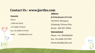 Contact Us : www.jjortho.com
Domestic
Phone:
1-800-425-8545
+91-0480-2746353
Fax +91-0480-2747949
Email : sales@jjortho.com
Address
JJ Orthodontics Pvt Ltd.
VII/202 E, Munipara,
Chalakudy, Thrissur Dist,
Kerala - 680 307, INDIA.
International
Phone: +91- 9846008283
Fax: +91-0480-2747949
Email:sales@jjortho.com