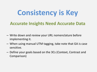 Consistency is Key
– Write down and review your URL nomenclature before
implementing it.
– When using manual UTM tagging, take note that GA is case
sensitive.
– Define your goals based on the 3Cs (Context, Contrast and
Comparison)
Accurate Insights Need Accurate Data
 