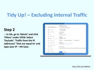 Step 2
– In GA, go to ‘Admin’ and click
‘Filters’ under VIEW. Select
‘Exclude’, ‘Traffic from the IP
addresses’ ‘that are equal to’ and
type your IP – Hit Save.
http://bit.ly/1HdkGIo
Tidy Up! – Excluding Internal Traffic
 