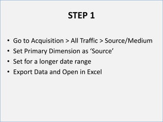 • Go to Acquisition > All Traffic > Source/Medium
• Set Primary Dimension as ‘Source’
• Set for a longer date range
• Export Data and Open in Excel
STEP 1
 
