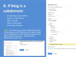 - Create new Custom Filter
- Type in a Filter Name
- Click ‘Include’
- Select ‘Hostname’
- Enter Filter Pattern
Note: To prevent your own subdomains from
showing up as self-referrals, you need to add
your subdomains to the referral exclusion list
found under Property > Tracking Info >
Referral Exclusion List
B. If blog is a
subdomain
 