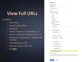 View Full URLs
In Admin
– View Filters
– Create Custom Filters
– Advanced
– Field A -> Extract A = Hostname | (.*)
– Field B -> Extract B = Request URI | (.*)
– Output To -> Constructor = Request URI
| $A1$B1
– Field A Required = Yes
– Override Output Field = Yes
– HIT SAVE
 