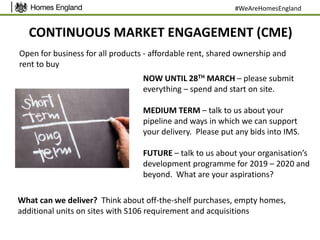 CONTINUOUS MARKET ENGAGEMENT (CME)
#WeAreHomesEngland
Open for business for all products - affordable rent, shared ownership and
rent to buy
NOW UNTIL 28TH MARCH – please submit
everything – spend and start on site.
MEDIUM TERM – talk to us about your
pipeline and ways in which we can support
your delivery. Please put any bids into IMS.
FUTURE – talk to us about your organisation’s
development programme for 2019 – 2020 and
beyond. What are your aspirations?
What can we deliver? Think about off-the-shelf purchases, empty homes,
additional units on sites with S106 requirement and acquisitions
 