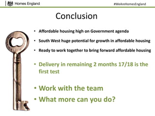 Conclusion
• Affordable housing high on Government agenda
• South West huge potential for growth in affordable housing
• Ready to work together to bring forward affordable housing
• Delivery in remaining 2 months 17/18 is the
first test
• Work with the team
• What more can you do?
#WeAreHomesEngland
 