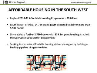 AFFORDABLE HOUSING IN THE SOUTH WEST
• England 2016-21 Affordable Housing Programme c.£9 billion
• South West – of initial £4.7bn grant, £85m allocated to deliver more than
5,500 homes
• Since added a further 2,720 homes with £25.2m grant funding attached
through Continuous Market Engagement
• Seeking to maximise affordable housing delivery in region by building a
healthy pipeline of opportunities
#WeAreHomesEngland
 