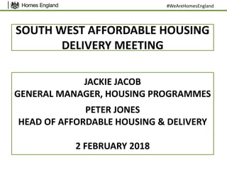 SOUTH WEST AFFORDABLE HOUSING
DELIVERY MEETING
JACKIE JACOB
GENERAL MANAGER, HOUSING PROGRAMMES
PETER JONES
HEAD OF AFFORDABLE HOUSING & DELIVERY
2 FEBRUARY 2018
#WeAreHomesEngland
 