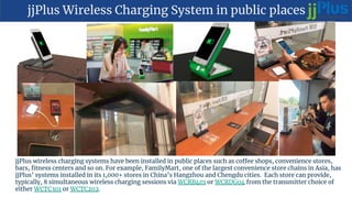 jjPlus Wireless Charging System in public places
jjPlus wireless charging systems have been installed in public places such as coffee shops, convenience stores,
bars, fitness centers and so on. For example, FamilyMart, one of the largest convenience store chains in Asia, has
jjPlus’ systems installed in its 1,000+ stores in China’s Hangzhou and Chengdu cities. Each store can provide,
typically, 8 simultaneous wireless charging sessions via WCRB401 or WCRDG04 from the transmitter choice of
either WCTC301 or WCTC202.
 