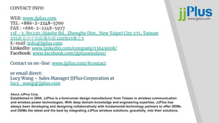 CONTACT INFO:
WEB: www.jjplus.com
TEL：+886-2-2248-5700
FAX : +886-2-2248-5977
13F.-3, No.120, Qiaohe Rd., Zhonghe Dist., New Taipei City 235, Taiwan
235新北市中和區橋和路 120號13樓之3
E-mail：info@jjplus.com
LinkedIn: www.linkedin.com/company/13649008/
Facebook: www.facebook.com/jjpluswireless/
Contact us on-line: www.jjplus.com/#contact
or email direct:
Lucy Wang – Sales Manager JJPlus Corporation at
lucy_wang@jjplus.com
About JJPlus Corp.
Established in 2004, JJPlus is a forerunner design manufacturer from Taiwan in wireless communication
and wireless power technologies. With deep domain knowledge and engineering expertise, JJPlus has
always been developing and designing collaboratively with fundamental technology partners to offer OEMs
and ODMs the latest and the best by integrating JJPlus wireless solutions, gracefully, into their solutions.
 