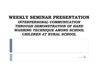 WEEKLY SEMINAR PRESENTATION
INTERPERSONAL COMMUNICATION
THROUGH DEMONSTRATION OF HAND
WASHING TECHNIQUE AMONG SCHOOL
CHILDREN AT RURAL SCHOOL
……Jj
 