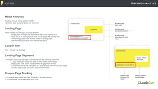 KATANA
13
Coupon Page Tracking
• On mobile, track users who click "Email a link for later printing"
• On non-mobile, track users who click "Print"
Media Analytics
Tracking through media platforms DSP,
Facebook, paid search engines and ad-servers
TRACKING & ANALYTICS
Landing Page
Place Google Tag Manager & Google Analytics
Single page websites and applications often have high bounce
rates due to no other pages to visit; we can adjust the bounce rate
methodology to be more realistic based on landing page
interactions to provide a more realistic data point
Coupon Site
Tool - Google Tag Manager
Landing Page Segments
Leverage Google Tag Manager to identify users in the following segments:
1 page visit (track users who take no other action than visiting)
High quality visits (track users based on engagement levels)
Conversion start (track users who click an outbound link to the coupon page)
Scrolled page (track users who scroll below the fold)
 
