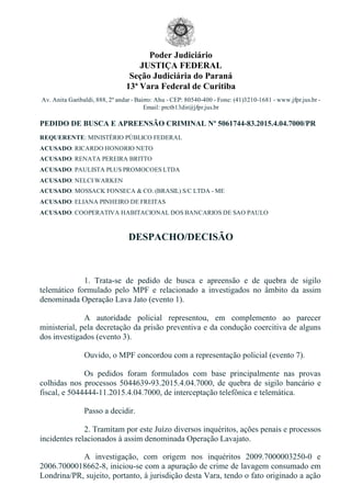 Poder Judiciário
JUSTIÇA FEDERAL
Seção Judiciária do Paraná
13ª Vara Federal de Curitiba
Av. Anita Garibaldi, 888, 2º andar ­ Bairro: Ahu ­ CEP: 80540­400 ­ Fone: (41)3210­1681 ­ www.jfpr.jus.br ­
Email: prctb13dir@jfpr.jus.br
PEDIDO DE BUSCA E APREENSÃO CRIMINAL Nº 5061744­83.2015.4.04.7000/PR
REQUERENTE: MINISTÉRIO PÚBLICO FEDERAL
ACUSADO: RICARDO HONORIO NETO
ACUSADO: RENATA PEREIRA BRITTO
ACUSADO: PAULISTA PLUS PROMOCOES LTDA
ACUSADO: NELCI WARKEN
ACUSADO: MOSSACK FONSECA & CO. (BRASIL) S/C LTDA ­ ME
ACUSADO: ELIANA PINHEIRO DE FREITAS
ACUSADO: COOPERATIVA HABITACIONAL DOS BANCARIOS DE SAO PAULO
DESPACHO/DECISÃO
 
1.  Trata­se  de  pedido  de  busca  e  apreensão  e  de  quebra  de  sigilo
telemático  formulado  pelo  MPF  e  relacionado  a  investigados  no  âmbito  da  assim
denominada Operação Lava Jato (evento 1).
A  autoridade  policial  representou,  em  complemento  ao  parecer
ministerial, pela decretação da prisão preventiva e da condução coercitiva de alguns
dos investigados (evento 3).
Ouvido, o MPF concordou com a representação policial (evento 7).
Os  pedidos  foram  formulados  com  base  principalmente  nas  provas
colhidas nos processos 5044639­93.2015.4.04.7000, de quebra de sigilo bancário e
fiscal, e 5044444­11.2015.4.04.7000, de interceptação telefônica e telemática.
Passo a decidir.
2. Tramitam por este Juízo diversos inquéritos, ações penais e processos
incidentes relacionados à assim denominada Operação Lavajato.
A  investigação,  com  origem  nos  inquéritos  2009.7000003250­0  e
2006.7000018662­8, iniciou­se com a apuração de crime de lavagem consumado em
Londrina/PR, sujeito, portanto, à jurisdição desta Vara, tendo o fato originado a ação
 