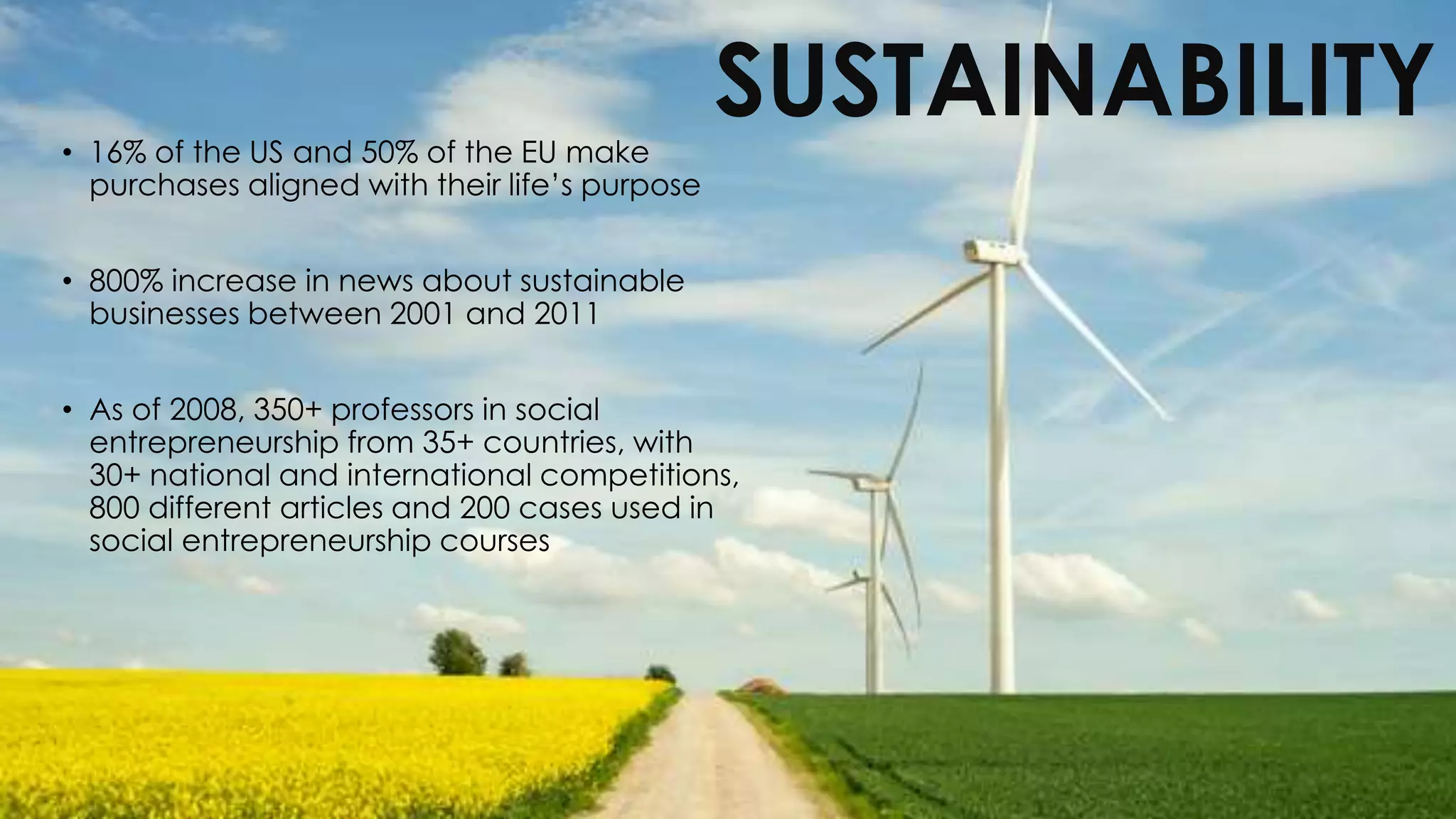 SUSTAINABILITY• 16% of the US and 50% of the EU make
purchases aligned with their life’s purpose
• 800% increase in news about sustainable
businesses between 2001 and 2011
• As of 2008, 350+ professors in social
entrepreneurship from 35+ countries, with
30+ national and international competitions,
800 different articles and 200 cases used in
social entrepreneurship courses
 