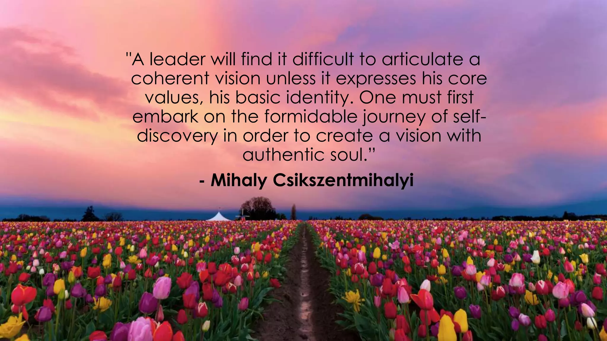 "A leader will find it difficult to articulate a
coherent vision unless it expresses his core
values, his basic identity. One must first
embark on the formidable journey of self-
discovery in order to create a vision with
authentic soul.”
- Mihaly Csikszentmihalyi
 