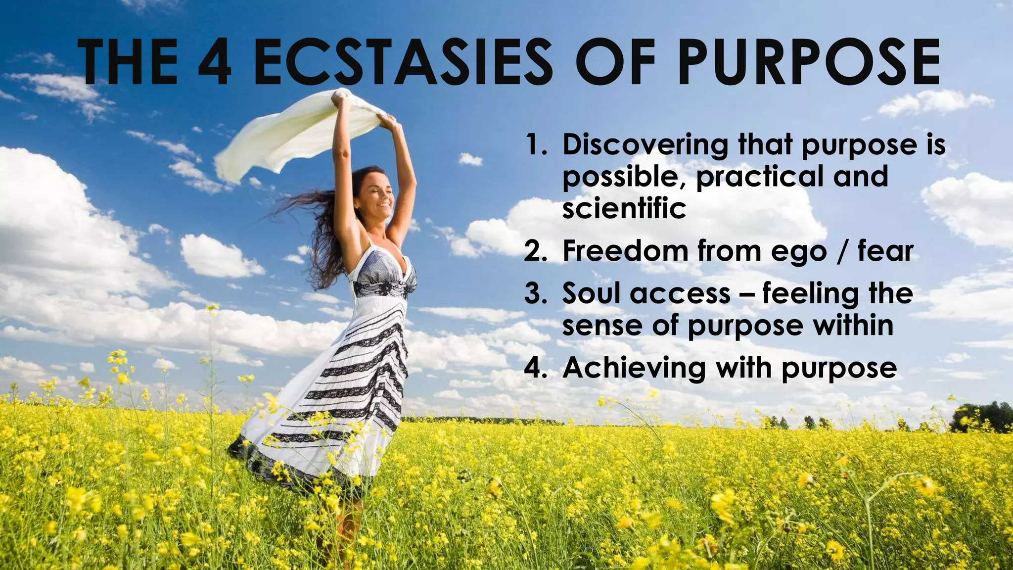 1. Discovering that purpose is
possible, practical and
scientific
2. Freedom from ego / fear
3. Soul access – feeling the
sense of purpose within
4. Achieving with purpose
THE 4 ECSTASIES OF PURPOSE
 