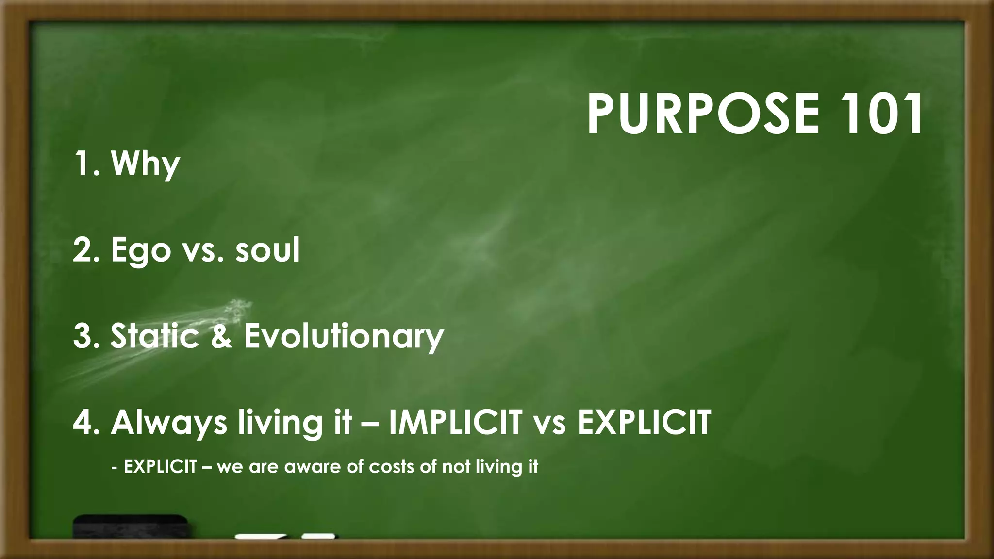 PURPOSE 101
1. Why
2. Ego vs. soul
3. Static & Evolutionary
4. Always living it – IMPLICIT vs EXPLICIT
- EXPLICIT – we are aware of costs of not living it
 