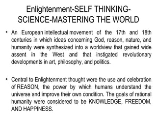 Enlightenment-SELF THINKING-
SCIENCE-MASTERING THE WORLD
• An European intellectual movement of the 17th and 18th
centuries in which ideas concerning God, reason, nature, and
humanity were synthesized into a worldview that gained wide
assent in the West and that instigated revolutionary
developments in art, philosophy, and politics.
• Central to Enlightenment thought were the use and celebration
of REASON, the power by which humans understand the
universe and improve their own condition. The goals of rational
humanity were considered to be KNOWLEDGE, FREEDOM,
AND HAPPINESS.
 