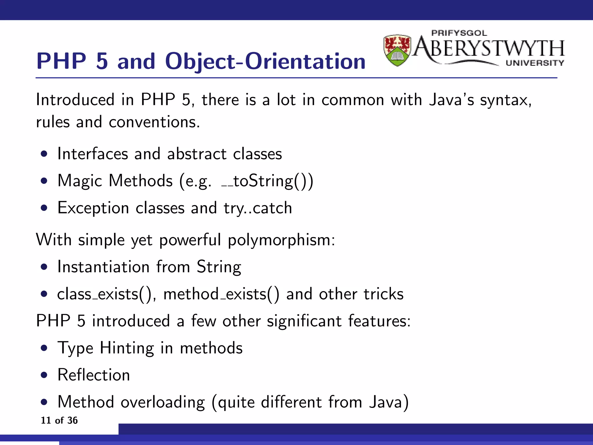 PHP 5 and Object-Orientation
Introduced in PHP 5, there is a lot in common with Java’s syntax,
rules and conventions.
• Interfaces and abstract classes
• Magic Methods (e.g.     toString())
• Exception classes and try..catch

With simple yet powerful polymorphism:
• Instantiation from String
• class exists(), method exists() and other tricks
PHP 5 introduced a few other signiﬁcant features:
• Type Hinting in methods
• Reﬂection
• Method overloading (quite diﬀerent from Java)
11 of 36
 