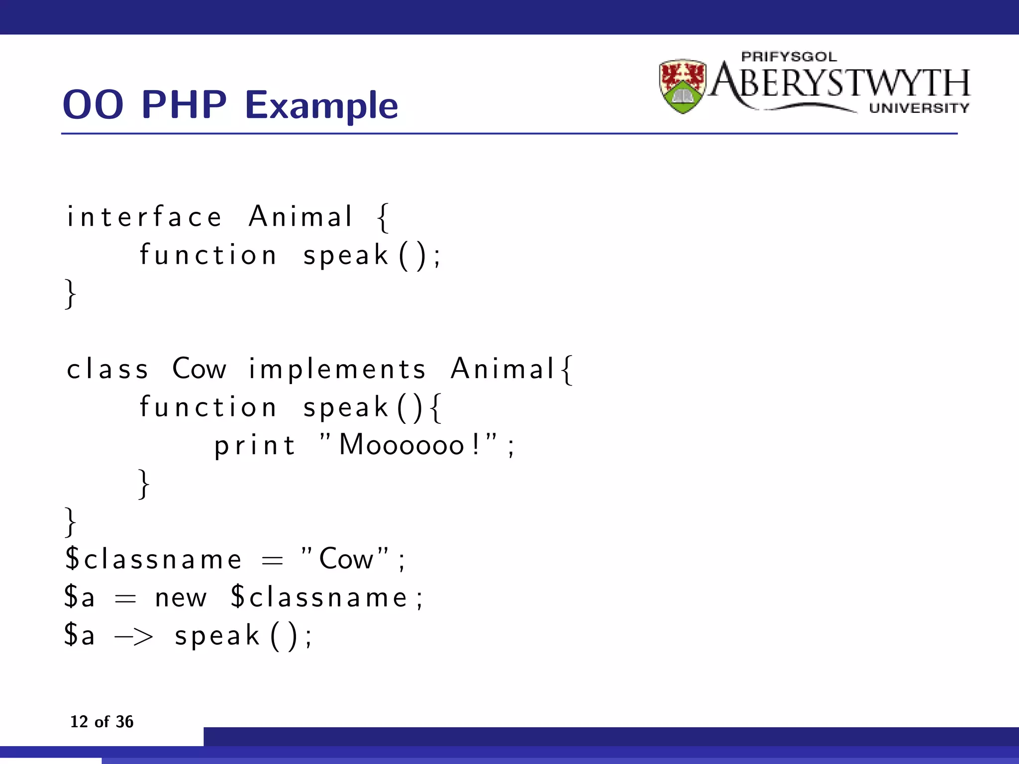 OO PHP Example

i n t e r f a c e Animal {
        f u n c t i o n speak ( ) ;
}

c l a s s Cow i m p l e m e n t s Animal {
         f u n c t i o n speak (){
                 p r i n t ”Moooooo ! ” ;
        }
}
$ c l a s s n a m e = ”Cow ” ;
$a = new $ c l a s s n a m e ;
$a −> s p e a k ( ) ;

12 of 36
 