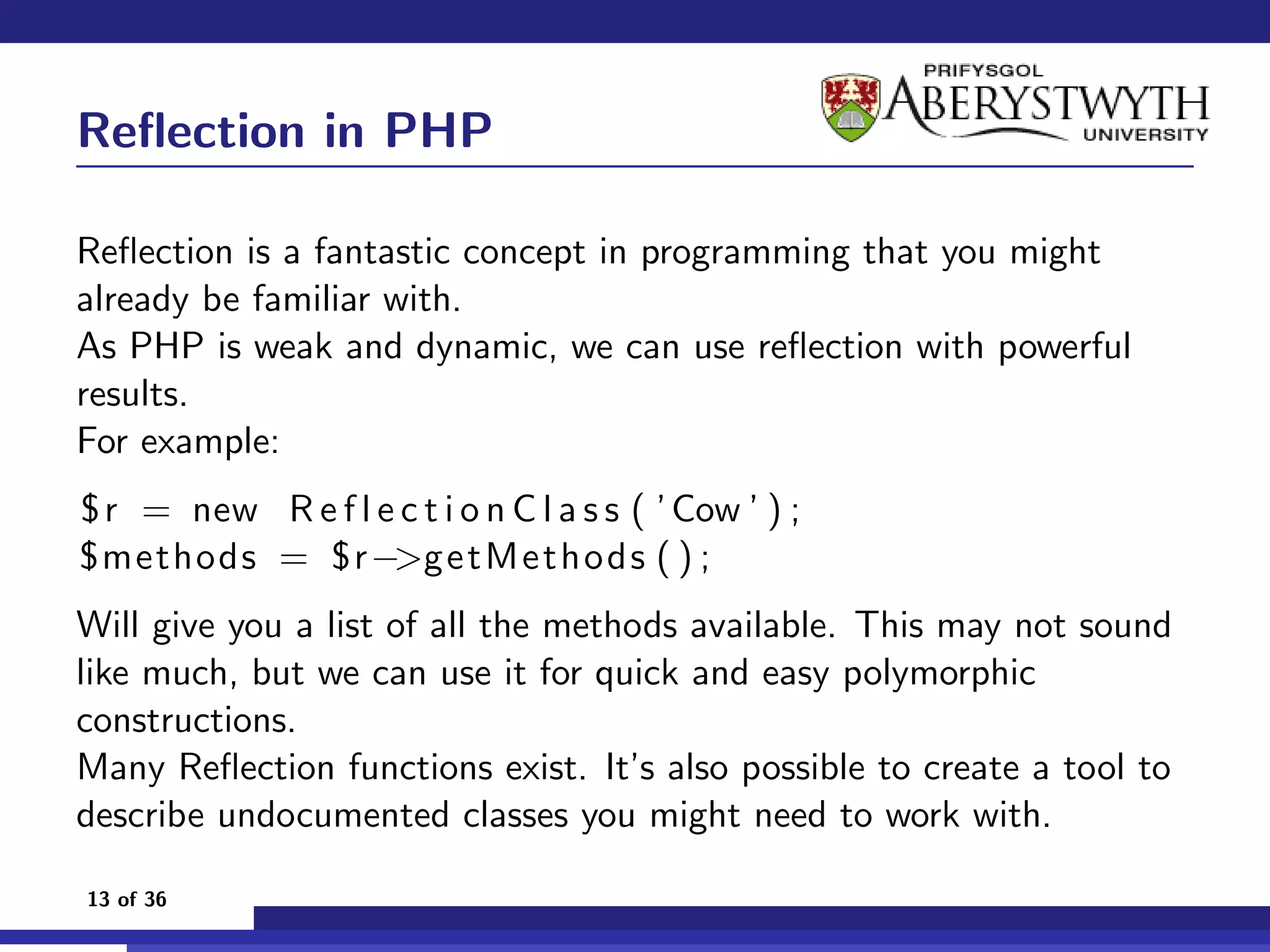 Reﬂection in PHP

Reﬂection is a fantastic concept in programming that you might
already be familiar with.
As PHP is weak and dynamic, we can use reﬂection with powerful
results.
For example:
$ r = new R e f l e c t i o n C l a s s ( ’ Cow ’ ) ;
$methods = $r−>ge tM e t ho d s ( ) ;
Will give you a list of all the methods available. This may not sound
like much, but we can use it for quick and easy polymorphic
constructions.
Many Reﬂection functions exist. It’s also possible to create a tool to
describe undocumented classes you might need to work with.

13 of 36
 
