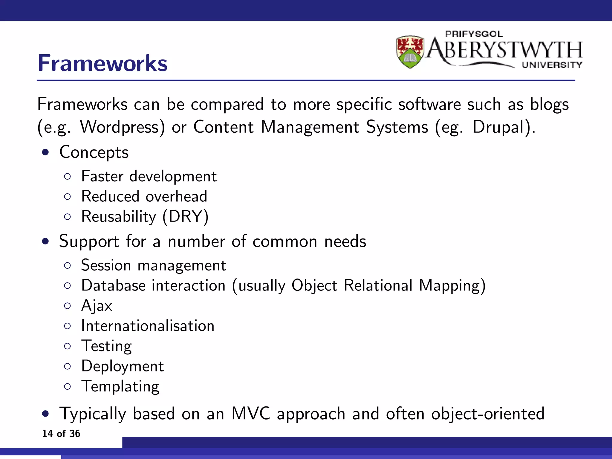 Frameworks
Frameworks can be compared to more speciﬁc software such as blogs
(e.g. Wordpress) or Content Management Systems (eg. Drupal).
 • Concepts
    ◦ Faster development
    ◦ Reduced overhead
    ◦ Reusability (DRY)
• Support for a number of common needs
  ◦ Session management
  ◦ Database interaction (usually Object Relational Mapping)
  ◦ Ajax
  ◦ Internationalisation
  ◦ Testing
  ◦ Deployment
  ◦ Templating
• Typically based on an MVC approach and often object-oriented
14 of 36
 
