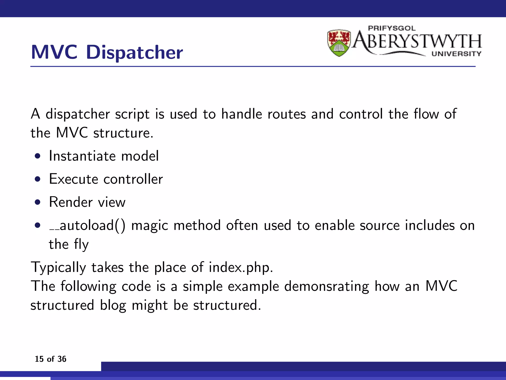 MVC Dispatcher

A dispatcher script is used to handle routes and control the ﬂow of
the MVC structure.
• Instantiate model
• Execute controller
• Render view
•     autoload() magic method often used to enable source includes on
    the ﬂy
Typically takes the place of index.php.
The following code is a simple example demonsrating how an MVC
structured blog might be structured.


15 of 36
 