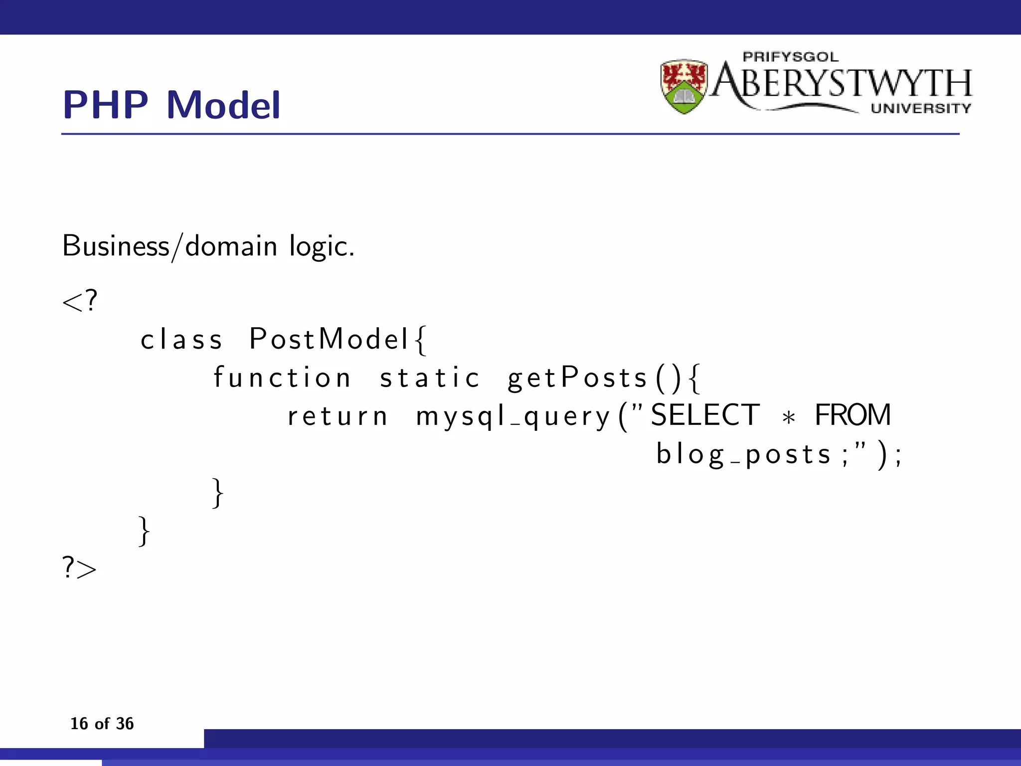 PHP Model


Business/domain logic.
<?
           c l a s s PostModel {
                   function s t a t i c getPosts (){
                       r e t u r n m y s q l q u e r y ( ” SELECT ∗ FROM
                                                           blog posts ;”);
                   }
           }
?>



16 of 36
 