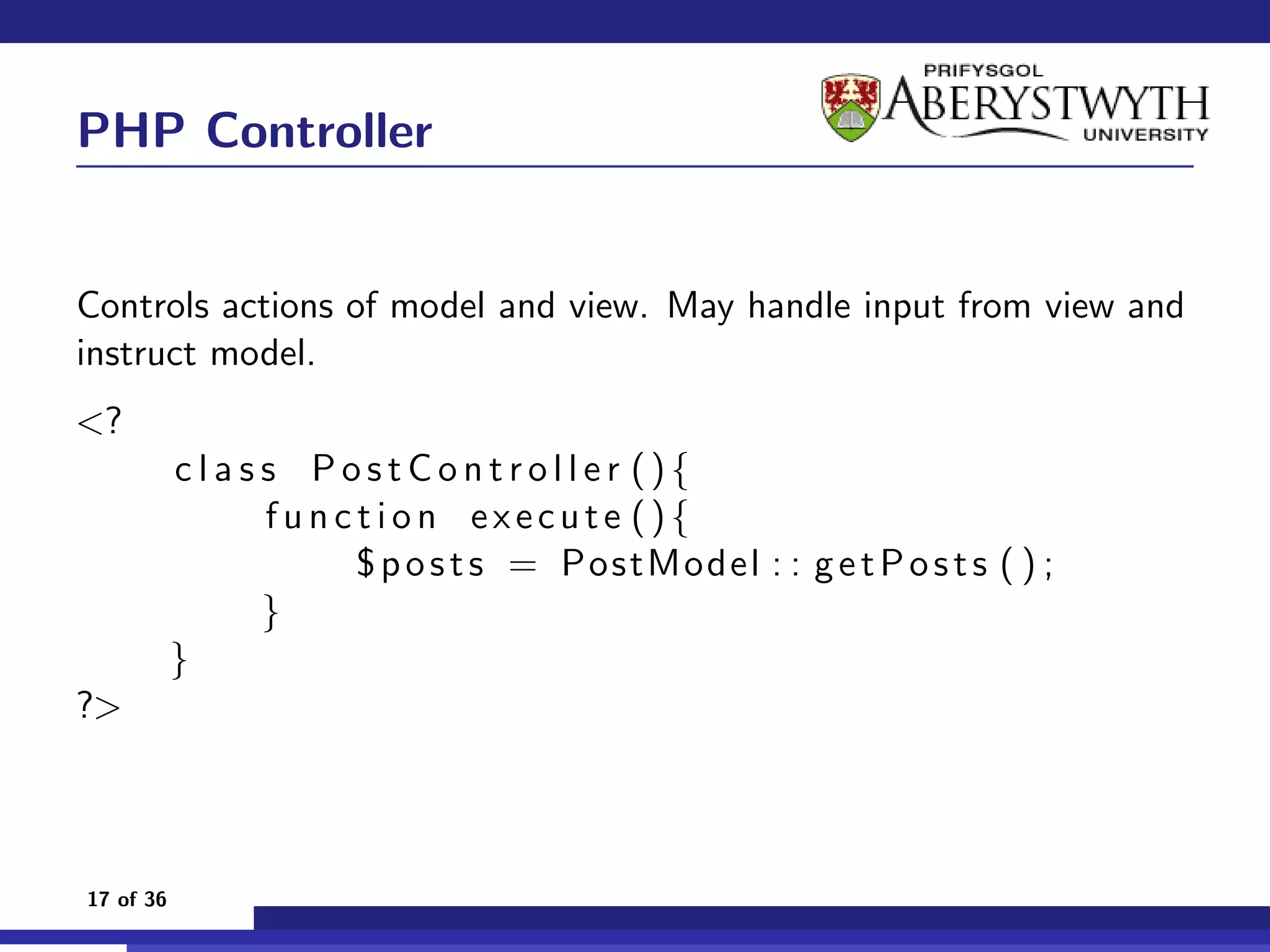 PHP Controller


Controls actions of model and view. May handle input from view and
instruct model.
<?
           c l a s s PostController (){
                   function execute (){
                       $ p o s t s = PostModel : : g e t P o s t s ( ) ;
                   }
           }
?>



17 of 36
 