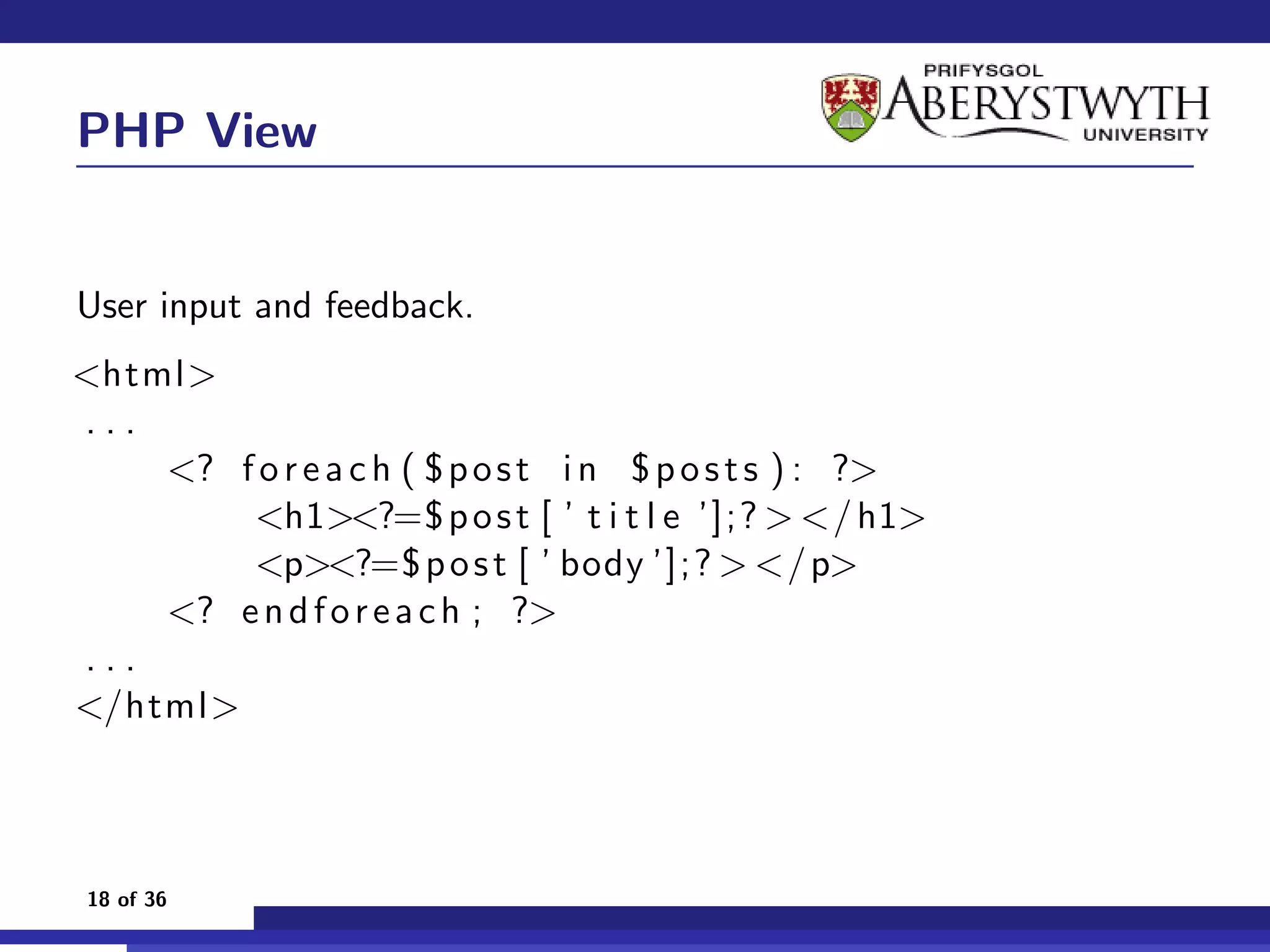 PHP View


User input and feedback.
<html>
...
    <? f o r e a c h ( $ p o s t i n $ p o s t s ) : ?>
        <h1><?=$ p o s t [ ’ t i t l e ’];? > </ h1>
        <p><?=$ p o s t [ ’ body ’];? > </ p>
    <? e n d f o r e a c h ; ?>
...
</html>



18 of 36
 
