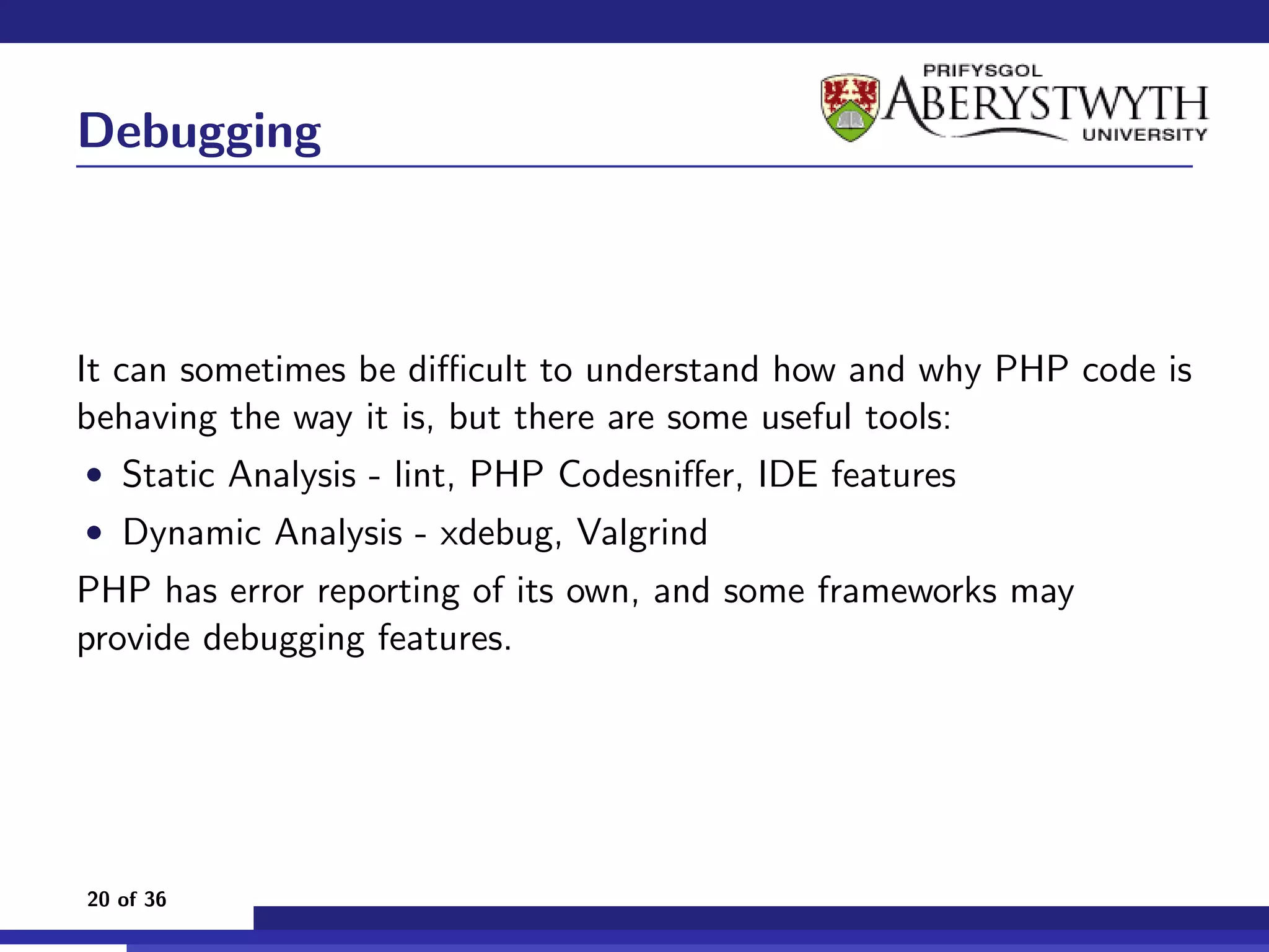 Debugging



It can sometimes be diﬃcult to understand how and why PHP code is
behaving the way it is, but there are some useful tools:
• Static Analysis - lint, PHP Codesniﬀer, IDE features
• Dynamic Analysis - xdebug, Valgrind
PHP has error reporting of its own, and some frameworks may
provide debugging features.




20 of 36
 
