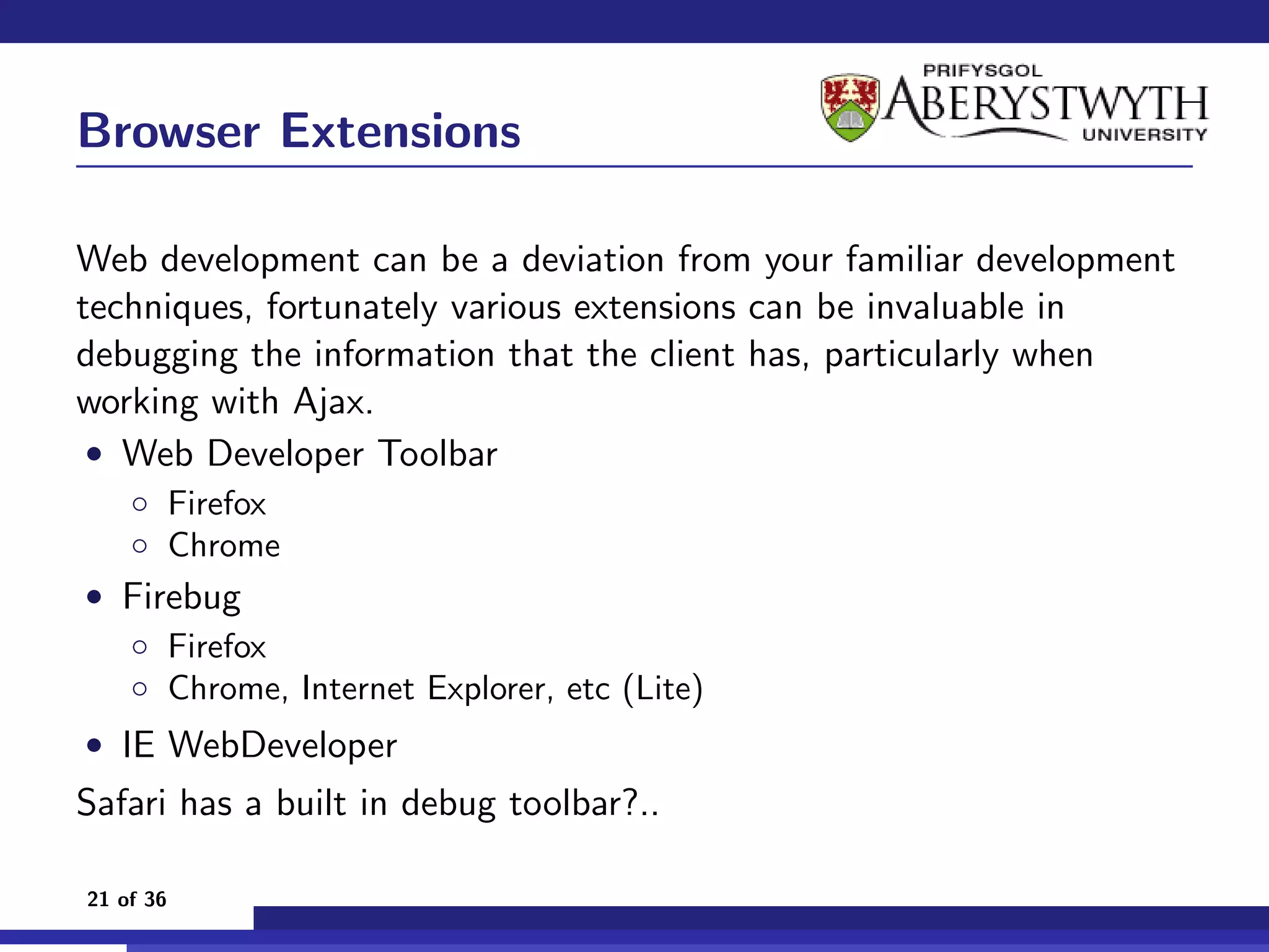 Browser Extensions

Web development can be a deviation from your familiar development
techniques, fortunately various extensions can be invaluable in
debugging the information that the client has, particularly when
working with Ajax.
 • Web Developer Toolbar
    ◦ Firefox
    ◦ Chrome
• Firebug
  ◦ Firefox
  ◦ Chrome, Internet Explorer, etc (Lite)
• IE WebDeveloper
Safari has a built in debug toolbar?..

21 of 36
 
