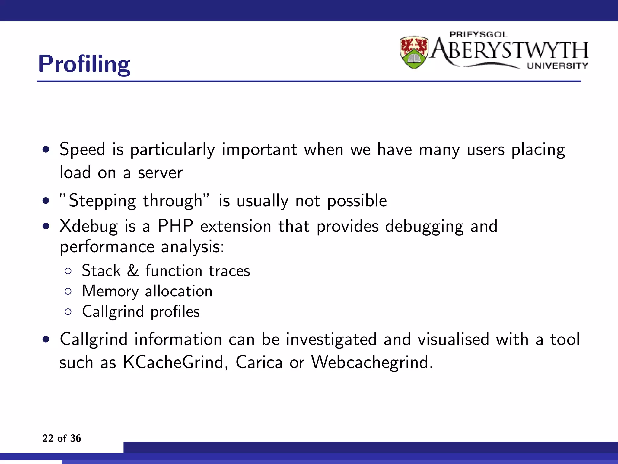 Proﬁling


• Speed is particularly important when we have many users placing
   load on a server
• ”Stepping through” is usually not possible
• Xdebug is a PHP extension that provides debugging and
   performance analysis:
    ◦ Stack & function traces
    ◦ Memory allocation
    ◦ Callgrind proﬁles
• Callgrind information can be investigated and visualised with a tool
   such as KCacheGrind, Carica or Webcachegrind.


22 of 36
 