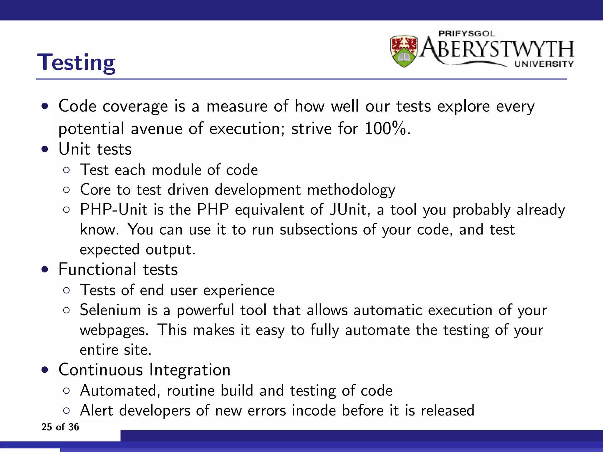 Testing
• Code coverage is a measure of how well our tests explore every
   potential avenue of execution; strive for 100%.
• Unit tests
  ◦ Test each module of code
  ◦ Core to test driven development methodology
  ◦ PHP-Unit is the PHP equivalent of JUnit, a tool you probably already
    know. You can use it to run subsections of your code, and test
    expected output.
• Functional tests
  ◦ Tests of end user experience
  ◦ Selenium is a powerful tool that allows automatic execution of your
    webpages. This makes it easy to fully automate the testing of your
    entire site.
• Continuous Integration
  ◦ Automated, routine build and testing of code
  ◦ Alert developers of new errors incode before it is released
25 of 36
 