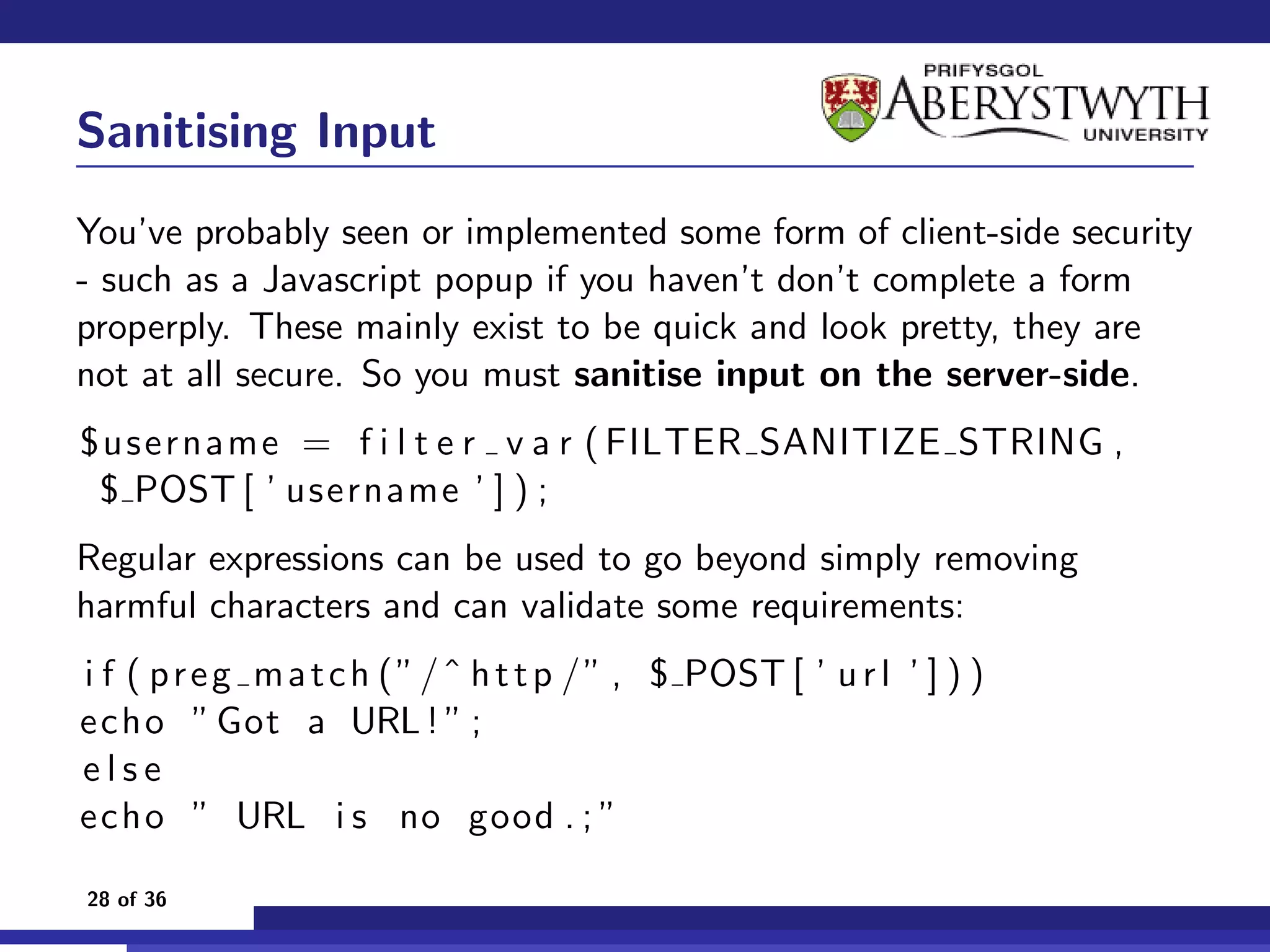 Sanitising Input
You’ve probably seen or implemented some form of client-side security
- such as a Javascript popup if you haven’t don’t complete a form
properply. These mainly exist to be quick and look pretty, they are
not at all secure. So you must sanitise input on the server-side.
$username = f i l t e r v a r ( FILTER SANITIZE STRING ,
 $ POST [ ’ username ’ ] ) ;
Regular expressions can be used to go beyond simply removing
harmful characters and can validate some requirements:
i f ( p r e g m a t c h ( ” / ˆ h t t p / ” , $ POST [ ’ u r l ’ ] ) )
echo ” Got a URL ! ” ;
else
echo ” URL i s no good . ; ”

28 of 36
 