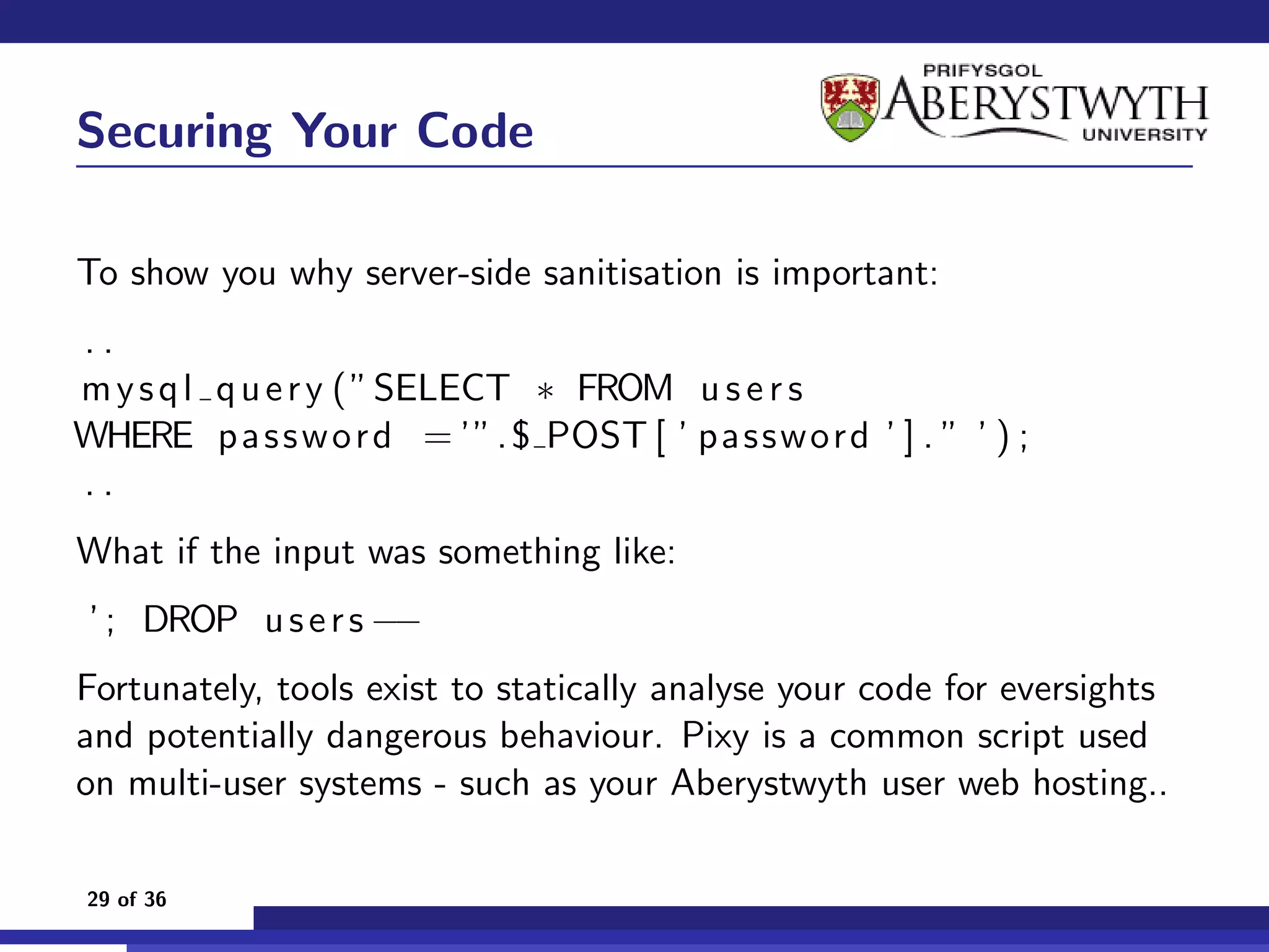 Securing Your Code

To show you why server-side sanitisation is important:
..
m y s q l q u e r y ( ” SELECT ∗ FROM u s e r s
WHERE p a s s w o r d = ’”. $ POST [ ’ p as sw ord ’ ] . ” ’ ) ;
..
What if the input was something like:
 ’ ; DROP u s e r s −−
Fortunately, tools exist to statically analyse your code for eversights
and potentially dangerous behaviour. Pixy is a common script used
on multi-user systems - such as your Aberystwyth user web hosting..

29 of 36
 