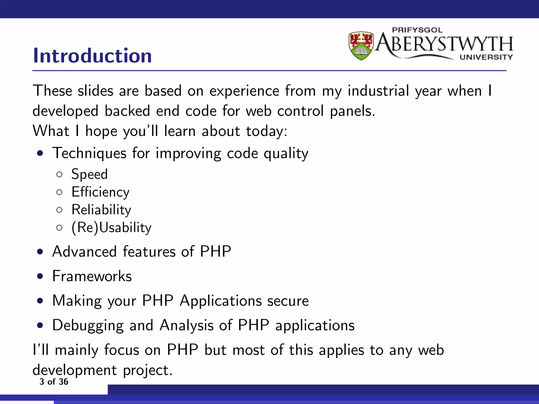 Introduction
These slides are based on experience from my industrial year when I
developed backed end code for web control panels.
What I hope you’ll learn about today:
• Techniques for improving code quality
    ◦      Speed
    ◦      Eﬃciency
    ◦      Reliability
    ◦      (Re)Usability
• Advanced features of PHP
• Frameworks
• Making your PHP Applications secure
• Debugging and Analysis of PHP applications
I’ll mainly focus on PHP but most of this applies to any web
development project.
 3 of 36
 