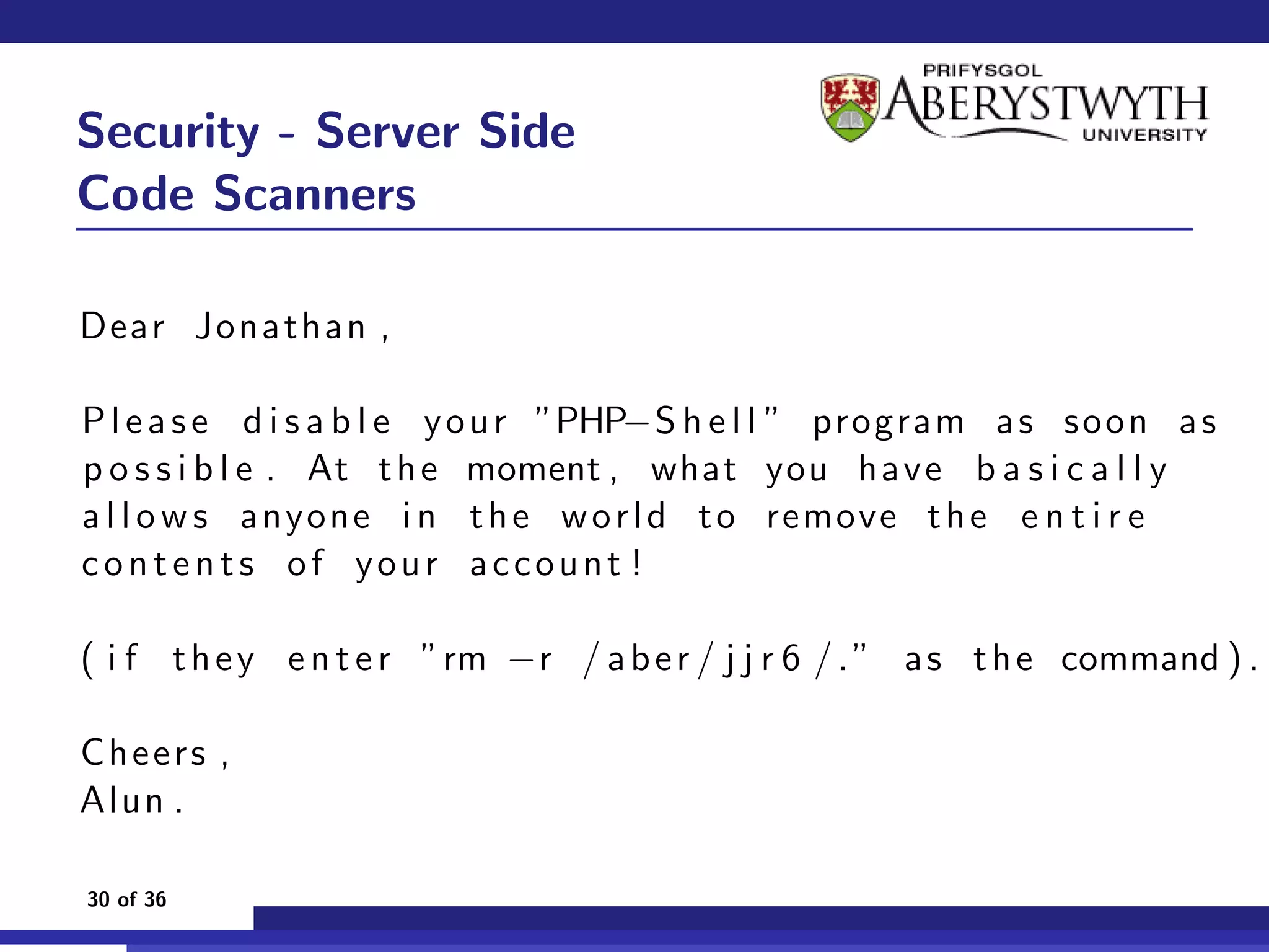 Security - Server Side
Code Scanners

Dear Jonathan ,

P l e a s e d i s a b l e y o u r ”PHP−S h e l l ” program a s s o o n a s
p o s s i b l e . At t h e moment , what you ha ve b a s i c a l l y
a l l o w s anyone i n t h e w o r l d t o remove t h e e n t i r e
contents of your account !

( i f t h e y e n t e r ”rm −r / a b e r / j j r 6 / . ” a s t h e command ) .

Cheers ,
Alun .

30 of 36
 